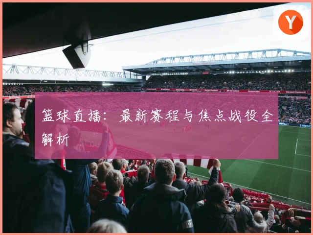 篮球直播：最新赛程与焦点战役全解析