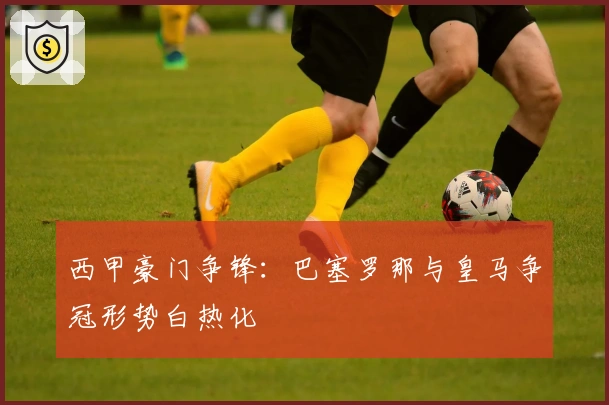 西甲豪门争锋：巴塞罗那与皇马争冠形势白热化