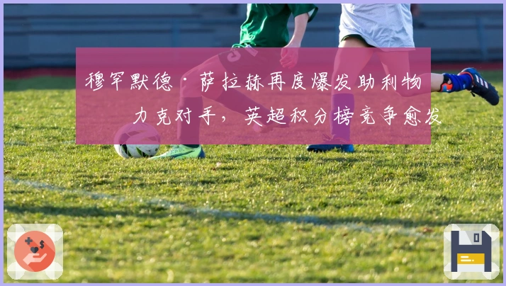 穆罕默德·萨拉赫再度爆发助利物浦力克对手，英超积分榜竞争愈发激烈