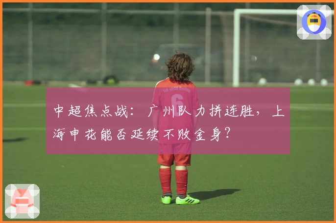 中超焦点战：广州队力拼连胜，上海申花能否延续不败金身？