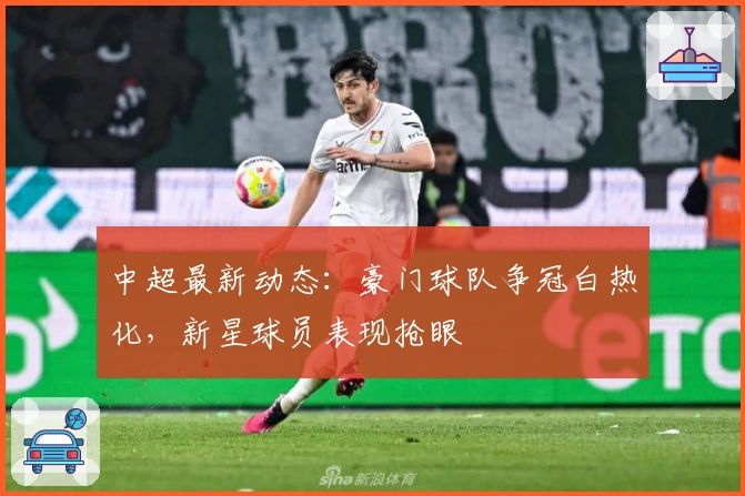 中超最新动态：豪门球队争冠白热化，新星球员表现抢眼