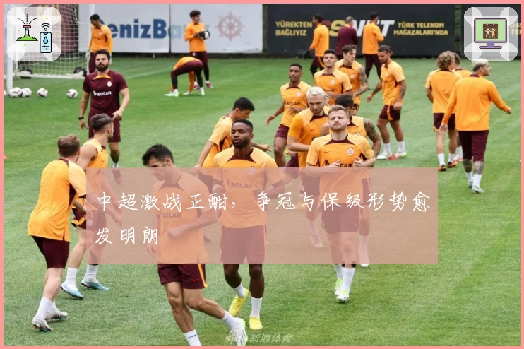 中超激战正酣，争冠与保级形势愈发明朗