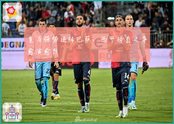 皇马强势逆转巴萨，西甲榜首之争愈演愈烈