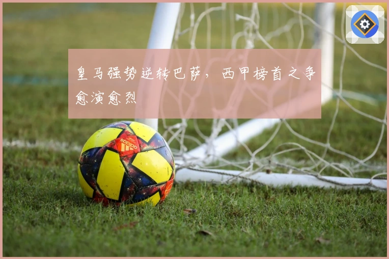 皇马强势逆转巴萨，西甲榜首之争愈演愈烈