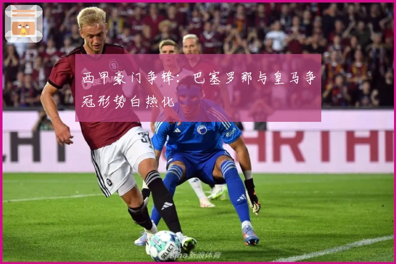 西甲豪门争锋：巴塞罗那与皇马争冠形势白热化