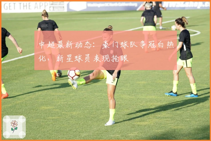 中超最新动态：豪门球队争冠白热化，新星球员表现抢眼