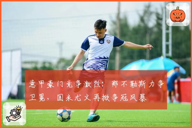 意甲豪门竞争激烈：那不勒斯力争卫冕，国米尤文再掀争冠风暴